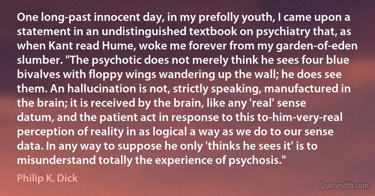 One long-past innocent day, in my prefolly youth, I came upon a statement in an undistinguished textbook on psychiatry that, as when Kant read Hume, woke me forever from my garden-of-eden slumber. "The psychotic does not merely think he sees four blue bivalves with floppy wings wandering up the wall; he does see them. An hallucination is not, strictly speaking, manufactured in the brain; it is received by the brain, like any 'real' sense datum, and the patient act in response to this to-him-very-real perception of reality in as logical a way as we do to our sense data. In any way to suppose he only 'thinks he sees it' is to misunderstand totally the experience of psychosis." (Philip K. Dick)