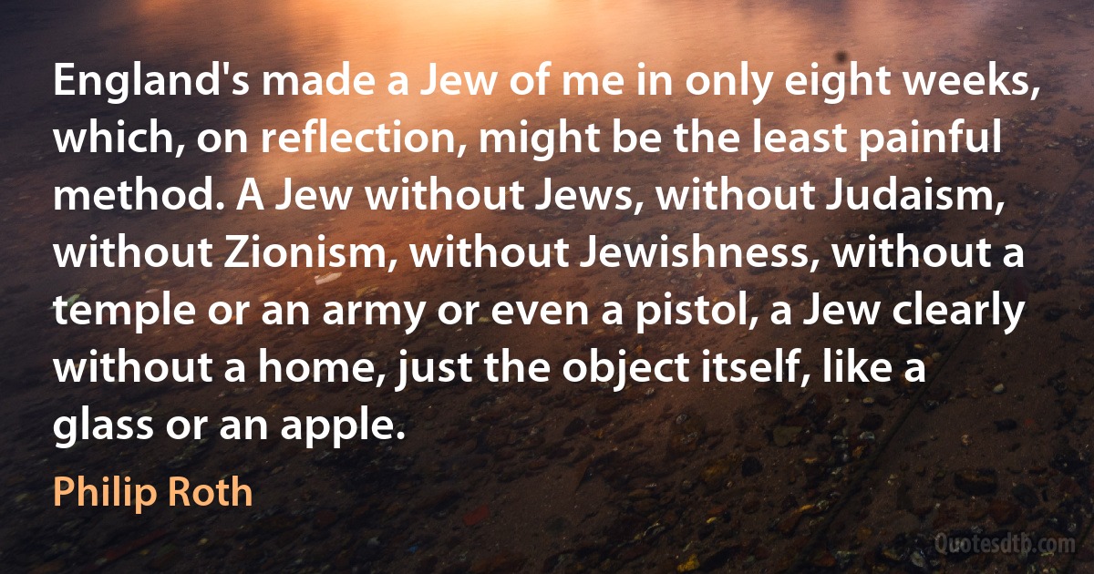 England's made a Jew of me in only eight weeks, which, on reflection, might be the least painful method. A Jew without Jews, without Judaism, without Zionism, without Jewishness, without a temple or an army or even a pistol, a Jew clearly without a home, just the object itself, like a glass or an apple. (Philip Roth)