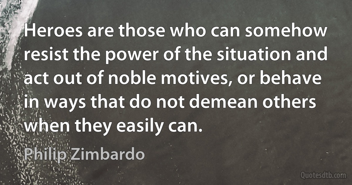 Heroes are those who can somehow resist the power of the situation and act out of noble motives, or behave in ways that do not demean others when they easily can. (Philip Zimbardo)