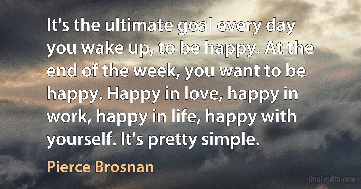 It's the ultimate goal every day you wake up, to be happy. At the end of the week, you want to be happy. Happy in love, happy in work, happy in life, happy with yourself. It's pretty simple. (Pierce Brosnan)