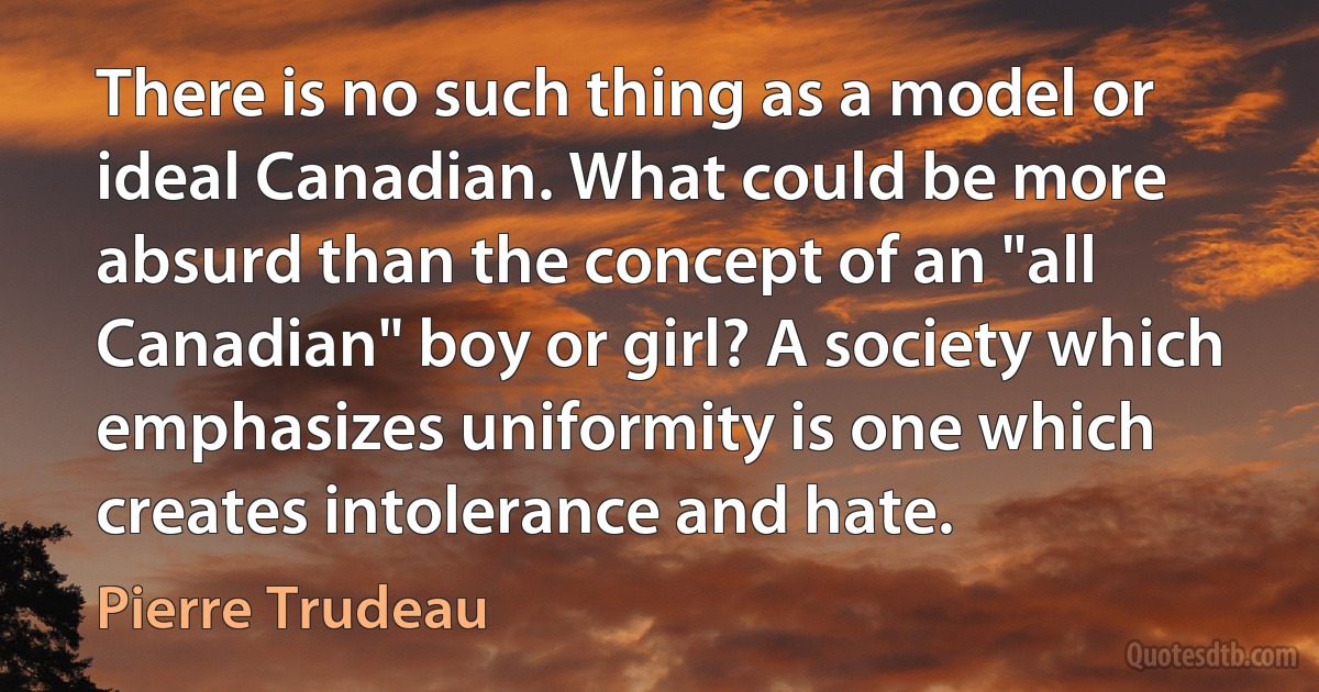 There is no such thing as a model or ideal Canadian. What could be more absurd than the concept of an "all Canadian" boy or girl? A society which emphasizes uniformity is one which creates intolerance and hate. (Pierre Trudeau)