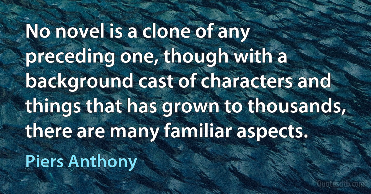 No novel is a clone of any preceding one, though with a background cast of characters and things that has grown to thousands, there are many familiar aspects. (Piers Anthony)