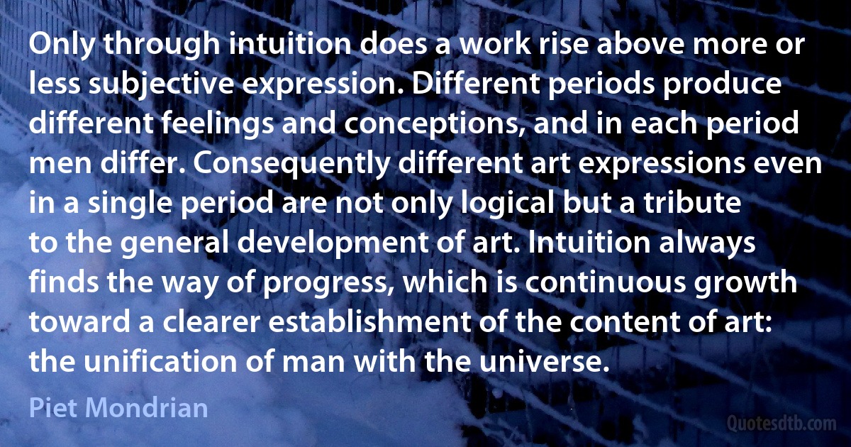 Only through intuition does a work rise above more or less subjective expression. Different periods produce different feelings and conceptions, and in each period men differ. Consequently different art expressions even in a single period are not only logical but a tribute to the general development of art. Intuition always finds the way of progress, which is continuous growth toward a clearer establishment of the content of art: the unification of man with the universe. (Piet Mondrian)