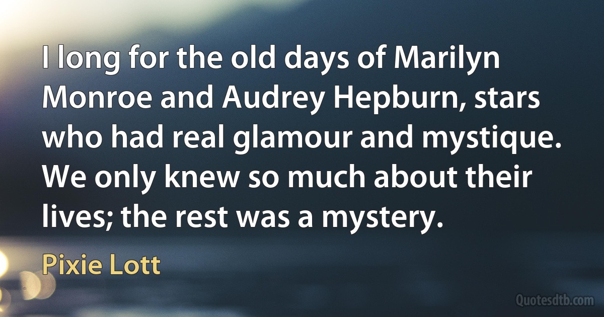 I long for the old days of Marilyn Monroe and Audrey Hepburn, stars who had real glamour and mystique. We only knew so much about their lives; the rest was a mystery. (Pixie Lott)