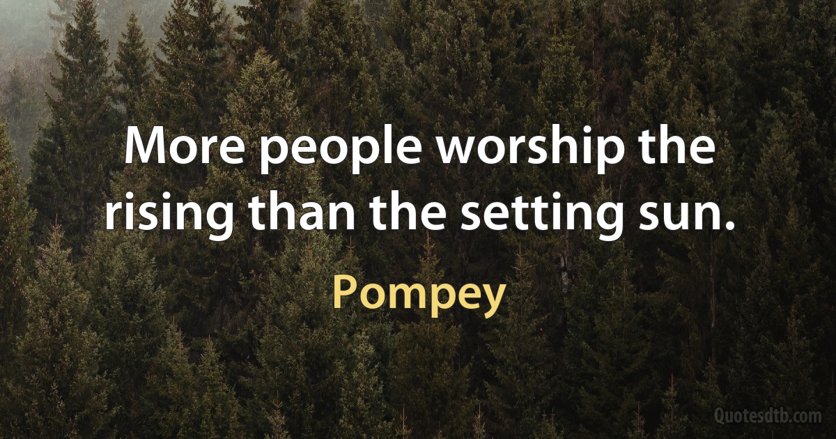 More people worship the rising than the setting sun. (Pompey)