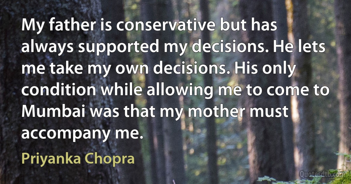 My father is conservative but has always supported my decisions. He lets me take my own decisions. His only condition while allowing me to come to Mumbai was that my mother must accompany me. (Priyanka Chopra)