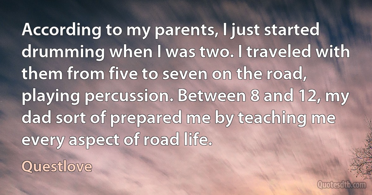 According to my parents, I just started drumming when I was two. I traveled with them from five to seven on the road, playing percussion. Between 8 and 12, my dad sort of prepared me by teaching me every aspect of road life. (Questlove)