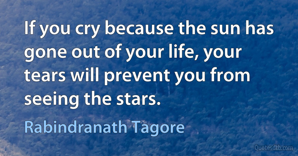 If you cry because the sun has gone out of your life, your tears will prevent you from seeing the stars. (Rabindranath Tagore)