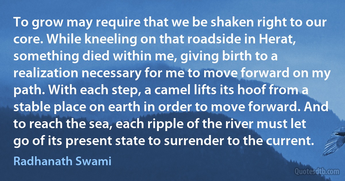 To grow may require that we be shaken right to our core. While kneeling on that roadside in Herat, something died within me, giving birth to a realization necessary for me to move forward on my path. With each step, a camel lifts its hoof from a stable place on earth in order to move forward. And to reach the sea, each ripple of the river must let go of its present state to surrender to the current. (Radhanath Swami)