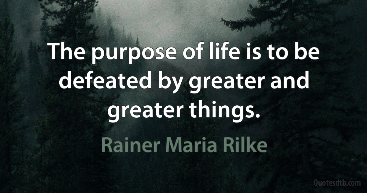 The purpose of life is to be defeated by greater and greater things. (Rainer Maria Rilke)