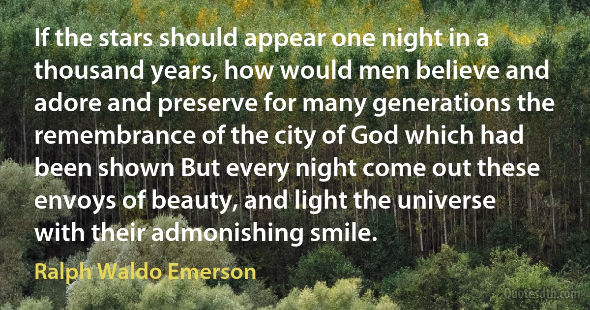 If the stars should appear one night in a thousand years, how would men believe and adore and preserve for many generations the remembrance of the city of God which had been shown But every night come out these envoys of beauty, and light the universe with their admonishing smile. (Ralph Waldo Emerson)