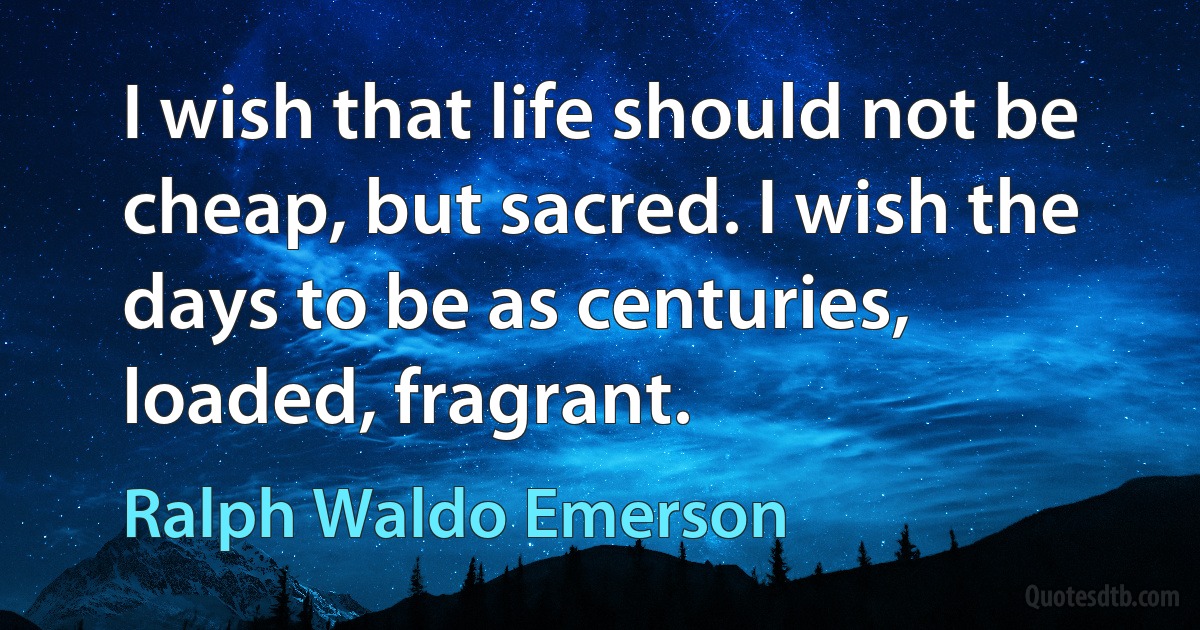 I wish that life should not be cheap, but sacred. I wish the days to be as centuries, loaded, fragrant. (Ralph Waldo Emerson)