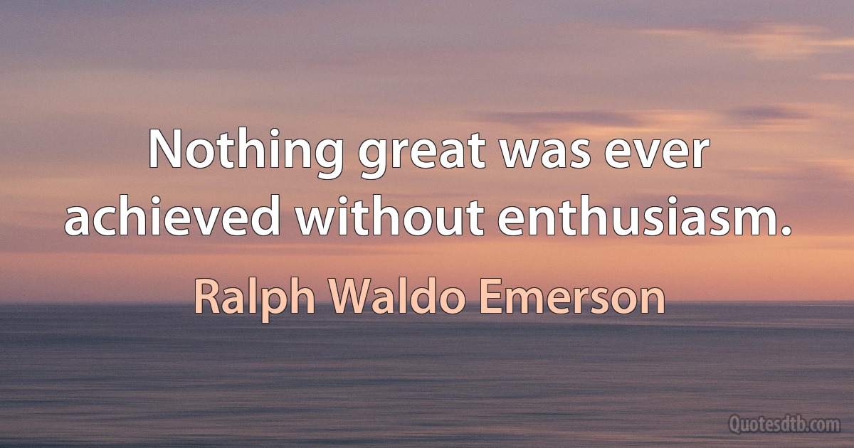 Nothing great was ever achieved without enthusiasm. (Ralph Waldo Emerson)