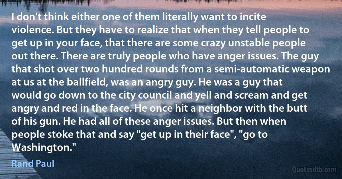 I don't think either one of them literally want to incite violence. But they have to realize that when they tell people to get up in your face, that there are some crazy unstable people out there. There are truly people who have anger issues. The guy that shot over two hundred rounds from a semi-automatic weapon at us at the ballfield, was an angry guy. He was a guy that would go down to the city council and yell and scream and get angry and red in the face. He once hit a neighbor with the butt of his gun. He had all of these anger issues. But then when people stoke that and say "get up in their face", "go to Washington." (Rand Paul)