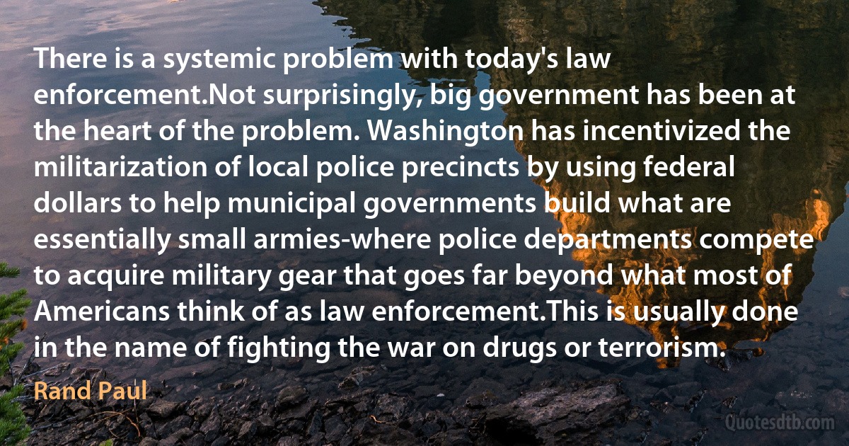 There is a systemic problem with today's law enforcement.Not surprisingly, big government has been at the heart of the problem. Washington has incentivized the militarization of local police precincts by using federal dollars to help municipal governments build what are essentially small armies-where police departments compete to acquire military gear that goes far beyond what most of Americans think of as law enforcement.This is usually done in the name of fighting the war on drugs or terrorism. (Rand Paul)