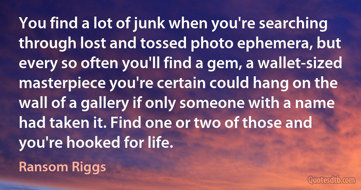 You find a lot of junk when you're searching through lost and tossed photo ephemera, but every so often you'll find a gem, a wallet-sized masterpiece you're certain could hang on the wall of a gallery if only someone with a name had taken it. Find one or two of those and you're hooked for life. (Ransom Riggs)