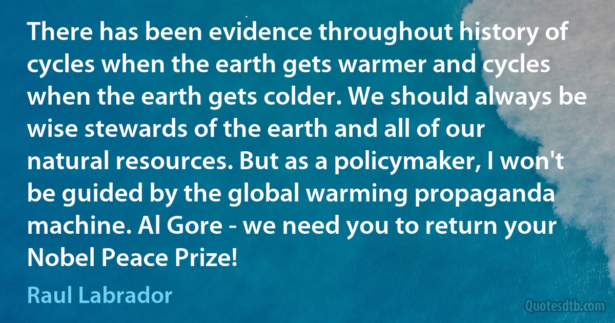 There has been evidence throughout history of cycles when the earth gets warmer and cycles when the earth gets colder. We should always be wise stewards of the earth and all of our natural resources. But as a policymaker, I won't be guided by the global warming propaganda machine. Al Gore - we need you to return your Nobel Peace Prize! (Raul Labrador)