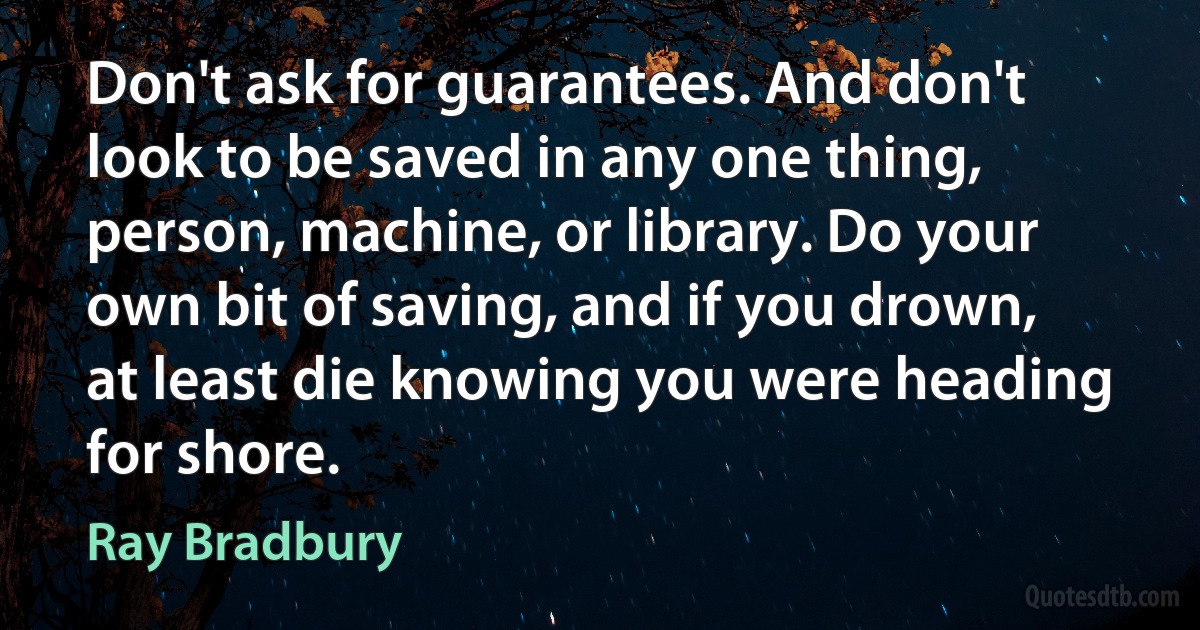 Don't ask for guarantees. And don't look to be saved in any one thing, person, machine, or library. Do your own bit of saving, and if you drown, at least die knowing you were heading for shore. (Ray Bradbury)