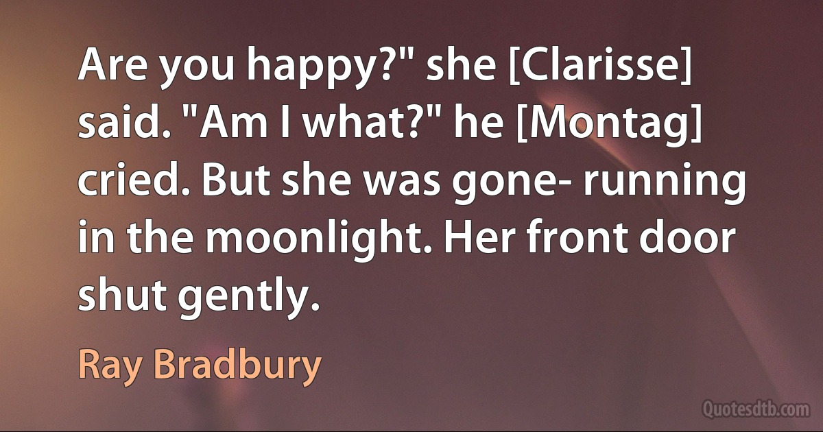 Are you happy?" she [Clarisse] said. "Am I what?" he [Montag] cried. But she was gone- running in the moonlight. Her front door shut gently. (Ray Bradbury)