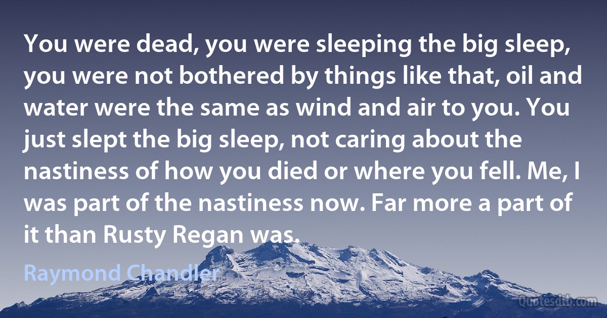 You were dead, you were sleeping the big sleep, you were not bothered by things like that, oil and water were the same as wind and air to you. You just slept the big sleep, not caring about the nastiness of how you died or where you fell. Me, I was part of the nastiness now. Far more a part of it than Rusty Regan was. (Raymond Chandler)