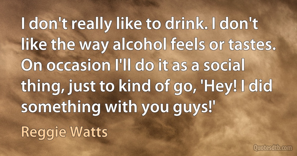 I don't really like to drink. I don't like the way alcohol feels or tastes. On occasion I'll do it as a social thing, just to kind of go, 'Hey! I did something with you guys!' (Reggie Watts)