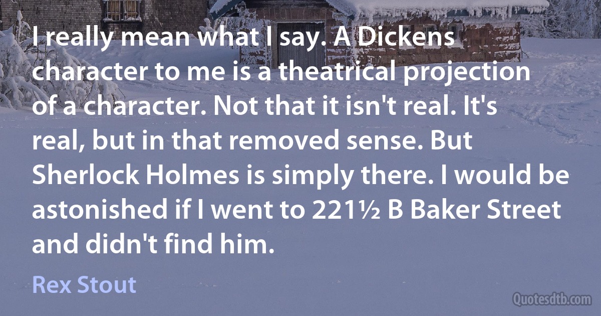 I really mean what I say. A Dickens character to me is a theatrical projection of a character. Not that it isn't real. It's real, but in that removed sense. But Sherlock Holmes is simply there. I would be astonished if I went to 221½ B Baker Street and didn't find him. (Rex Stout)