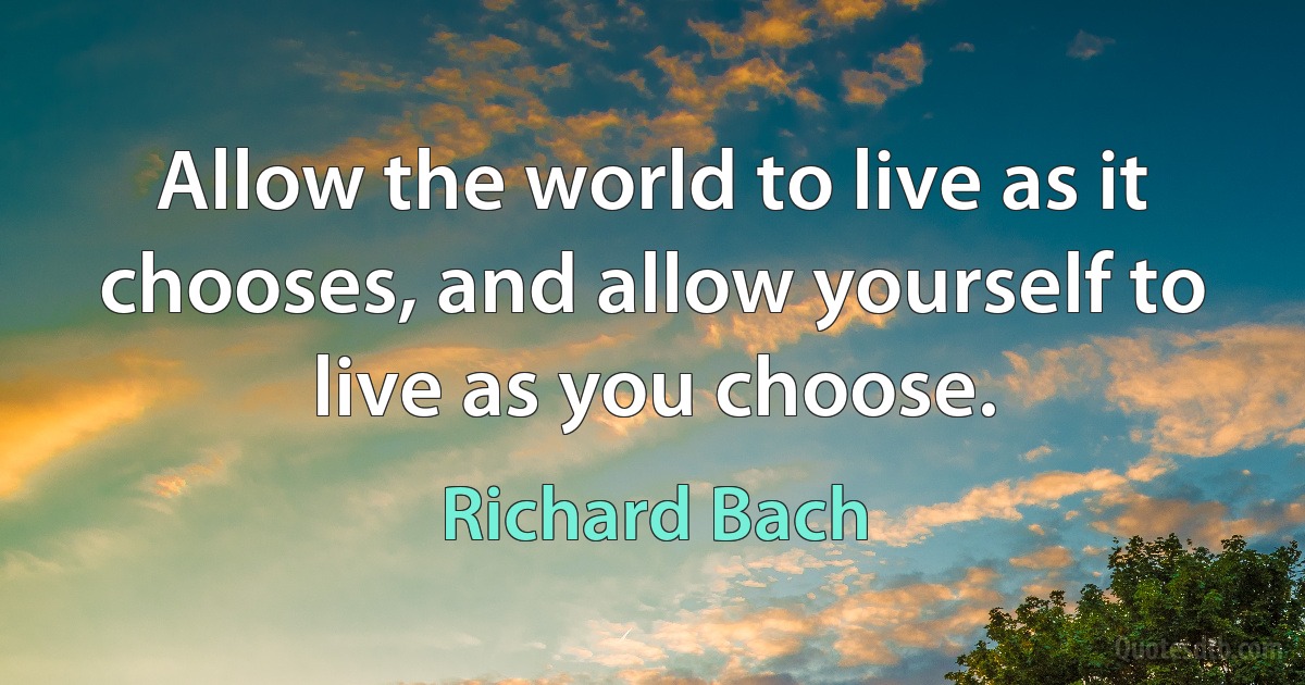 Allow the world to live as it chooses, and allow yourself to live as you choose. (Richard Bach)