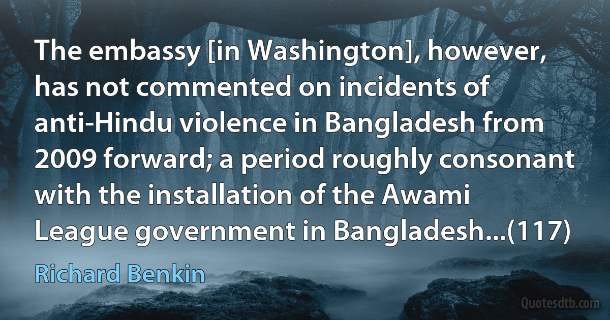 The embassy [in Washington], however, has not commented on incidents of anti-Hindu violence in Bangladesh from 2009 forward; a period roughly consonant with the installation of the Awami League government in Bangladesh...(117) (Richard Benkin)