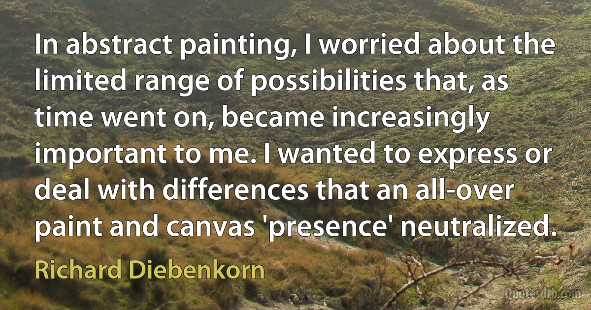 In abstract painting, I worried about the limited range of possibilities that, as time went on, became increasingly important to me. I wanted to express or deal with differences that an all-over paint and canvas 'presence' neutralized. (Richard Diebenkorn)
