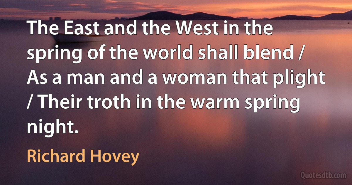 The East and the West in the spring of the world shall blend / As a man and a woman that plight / Their troth in the warm spring night. (Richard Hovey)