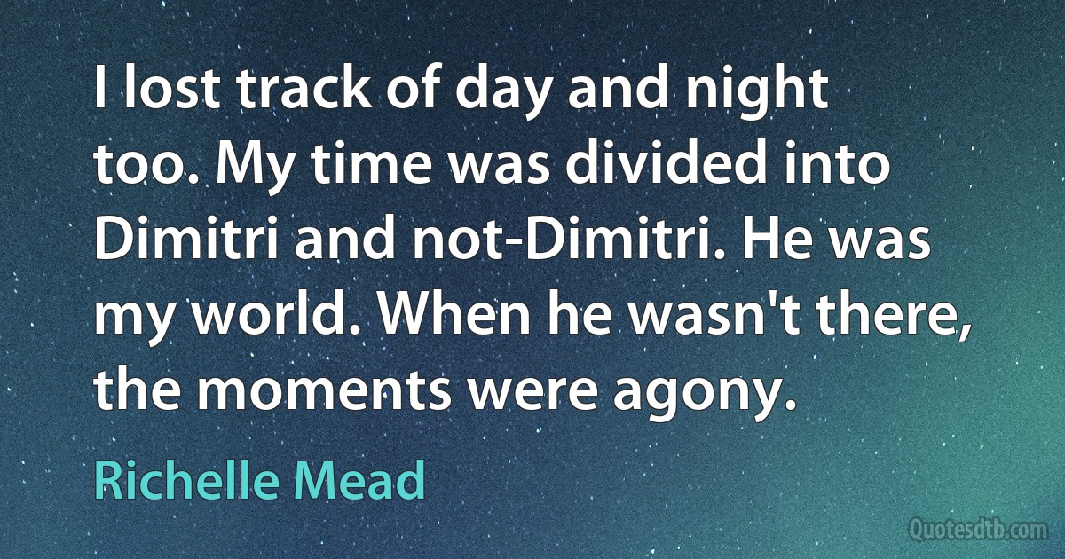 I lost track of day and night too. My time was divided into Dimitri and not-Dimitri. He was my world. When he wasn't there, the moments were agony. (Richelle Mead)