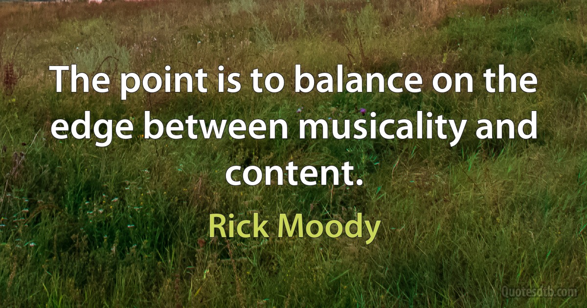 The point is to balance on the edge between musicality and content. (Rick Moody)