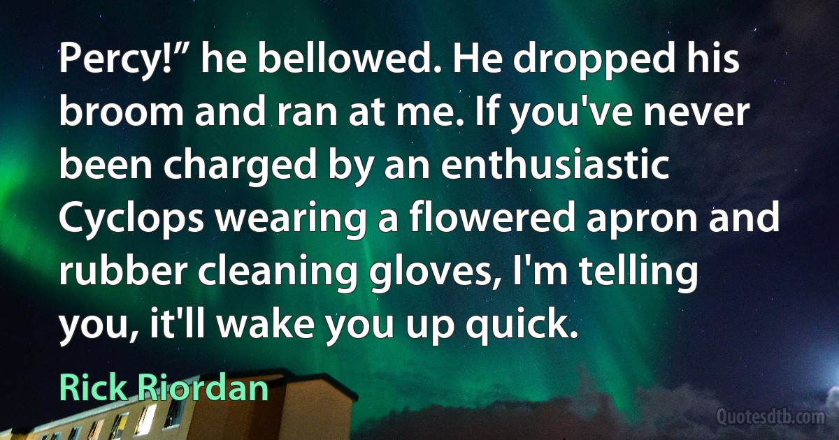 Percy!” he bellowed. He dropped his broom and ran at me. If you've never been charged by an enthusiastic Cyclops wearing a flowered apron and rubber cleaning gloves, I'm telling you, it'll wake you up quick. (Rick Riordan)