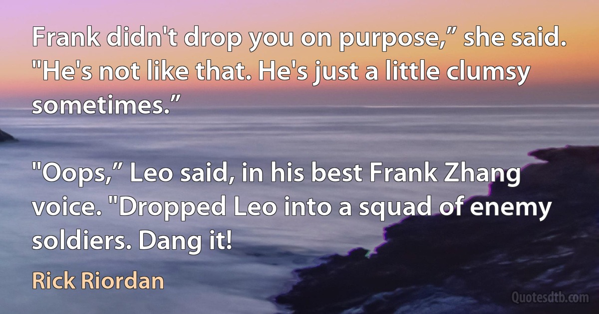 Frank didn't drop you on purpose,” she said. "He's not like that. He's just a little clumsy sometimes.”

"Oops,” Leo said, in his best Frank Zhang voice. "Dropped Leo into a squad of enemy soldiers. Dang it! (Rick Riordan)