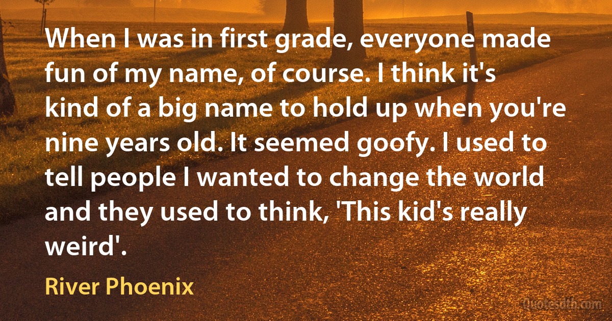 When I was in first grade, everyone made fun of my name, of course. I think it's kind of a big name to hold up when you're nine years old. It seemed goofy. I used to tell people I wanted to change the world and they used to think, 'This kid's really weird'. (River Phoenix)