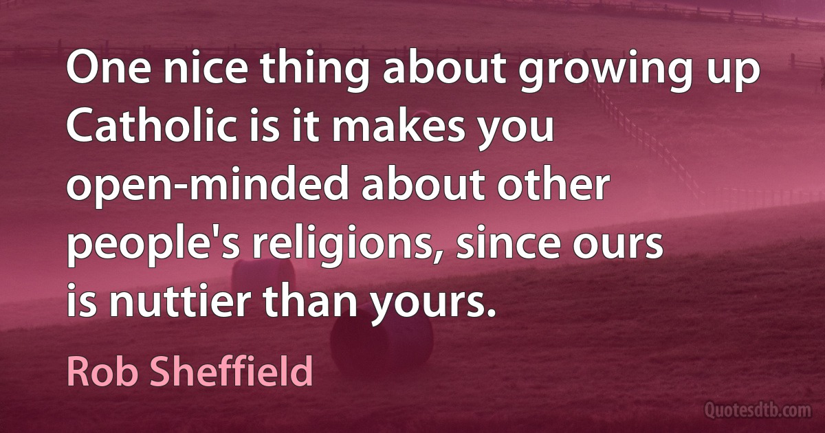 One nice thing about growing up Catholic is it makes you open-minded about other people's religions, since ours is nuttier than yours. (Rob Sheffield)