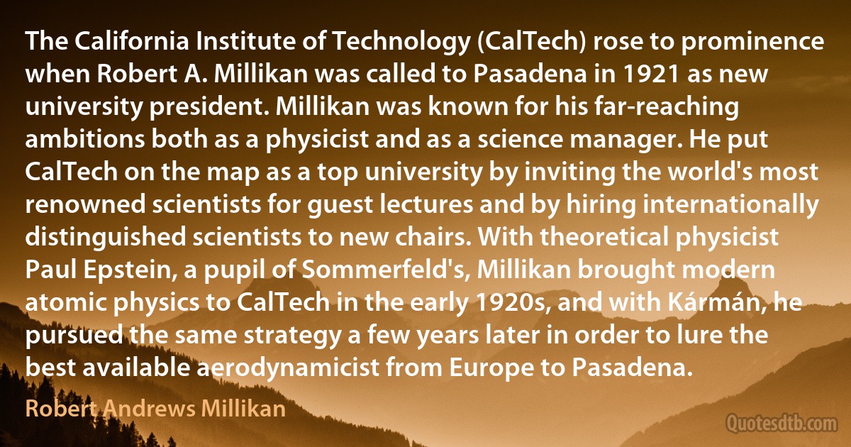 The California Institute of Technology (CalTech) rose to prominence when Robert A. Millikan was called to Pasadena in 1921 as new university president. Millikan was known for his far-reaching ambitions both as a physicist and as a science manager. He put CalTech on the map as a top university by inviting the world's most renowned scientists for guest lectures and by hiring internationally distinguished scientists to new chairs. With theoretical physicist Paul Epstein, a pupil of Sommerfeld's, Millikan brought modern atomic physics to CalTech in the early 1920s, and with Kármán, he pursued the same strategy a few years later in order to lure the best available aerodynamicist from Europe to Pasadena. (Robert Andrews Millikan)