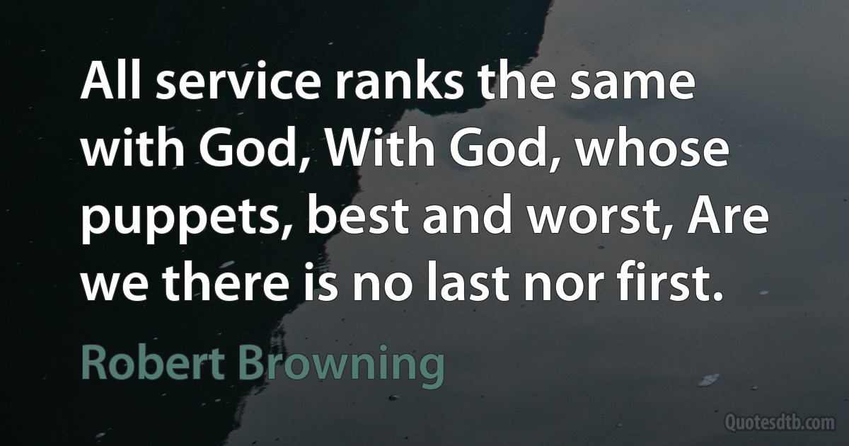 All service ranks the same with God, With God, whose puppets, best and worst, Are we there is no last nor first. (Robert Browning)