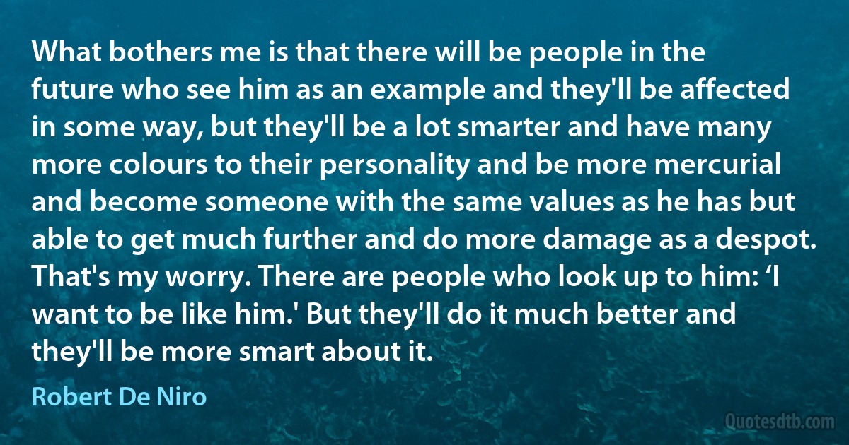 What bothers me is that there will be people in the future who see him as an example and they'll be affected in some way, but they'll be a lot smarter and have many more colours to their personality and be more mercurial and become someone with the same values as he has but able to get much further and do more damage as a despot. That's my worry. There are people who look up to him: ‘I want to be like him.' But they'll do it much better and they'll be more smart about it. (Robert De Niro)