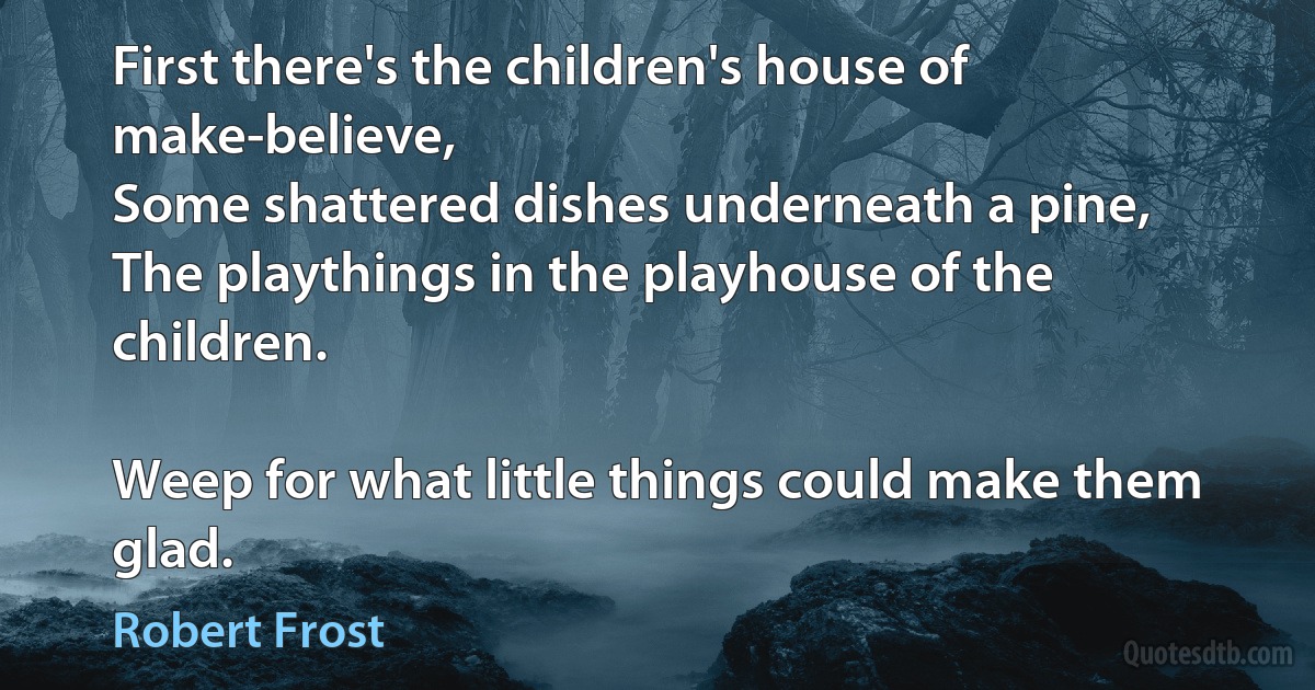 First there's the children's house of make-believe,
Some shattered dishes underneath a pine,
The playthings in the playhouse of the children.

Weep for what little things could make them glad. (Robert Frost)