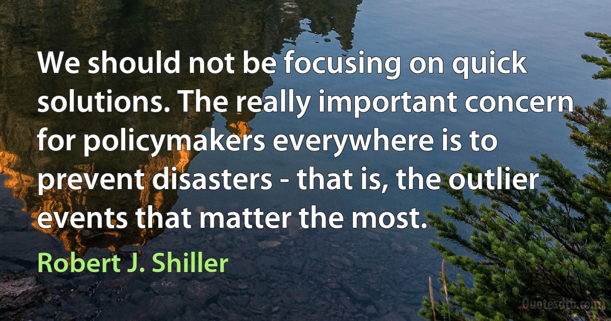 We should not be focusing on quick solutions. The really important concern for policymakers everywhere is to prevent disasters - that is, the outlier events that matter the most. (Robert J. Shiller)