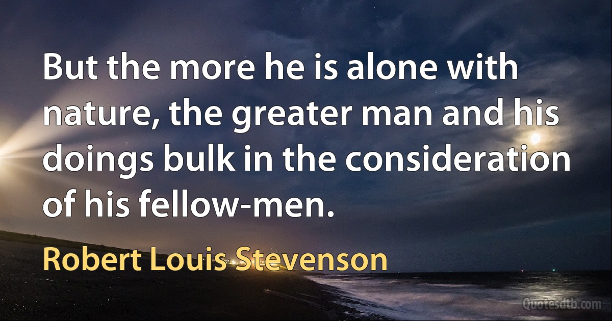 But the more he is alone with nature, the greater man and his doings bulk in the consideration of his fellow-men. (Robert Louis Stevenson)