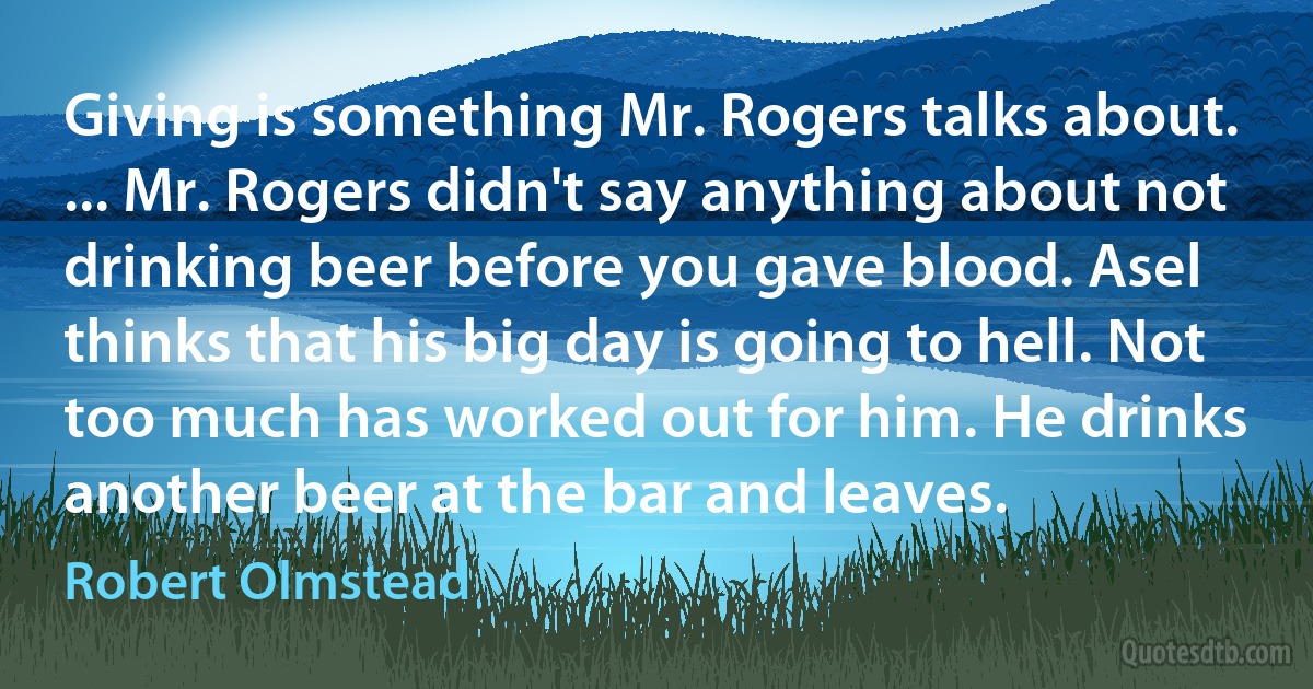 Giving is something Mr. Rogers talks about. ... Mr. Rogers didn't say anything about not drinking beer before you gave blood. Asel thinks that his big day is going to hell. Not too much has worked out for him. He drinks another beer at the bar and leaves. (Robert Olmstead)