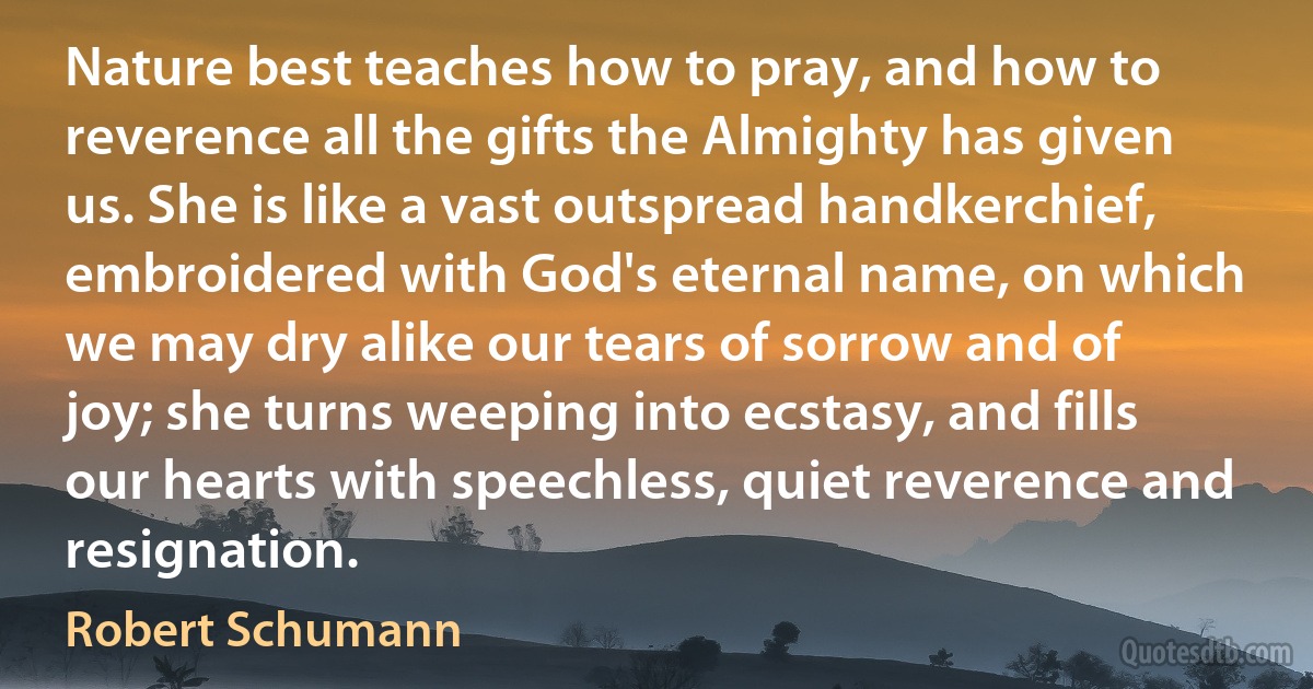 Nature best teaches how to pray, and how to reverence all the gifts the Almighty has given us. She is like a vast outspread handkerchief, embroidered with God's eternal name, on which we may dry alike our tears of sorrow and of joy; she turns weeping into ecstasy, and fills our hearts with speechless, quiet reverence and resignation. (Robert Schumann)