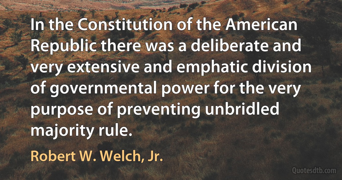 In the Constitution of the American Republic there was a deliberate and very extensive and emphatic division of governmental power for the very purpose of preventing unbridled majority rule. (Robert W. Welch, Jr.)