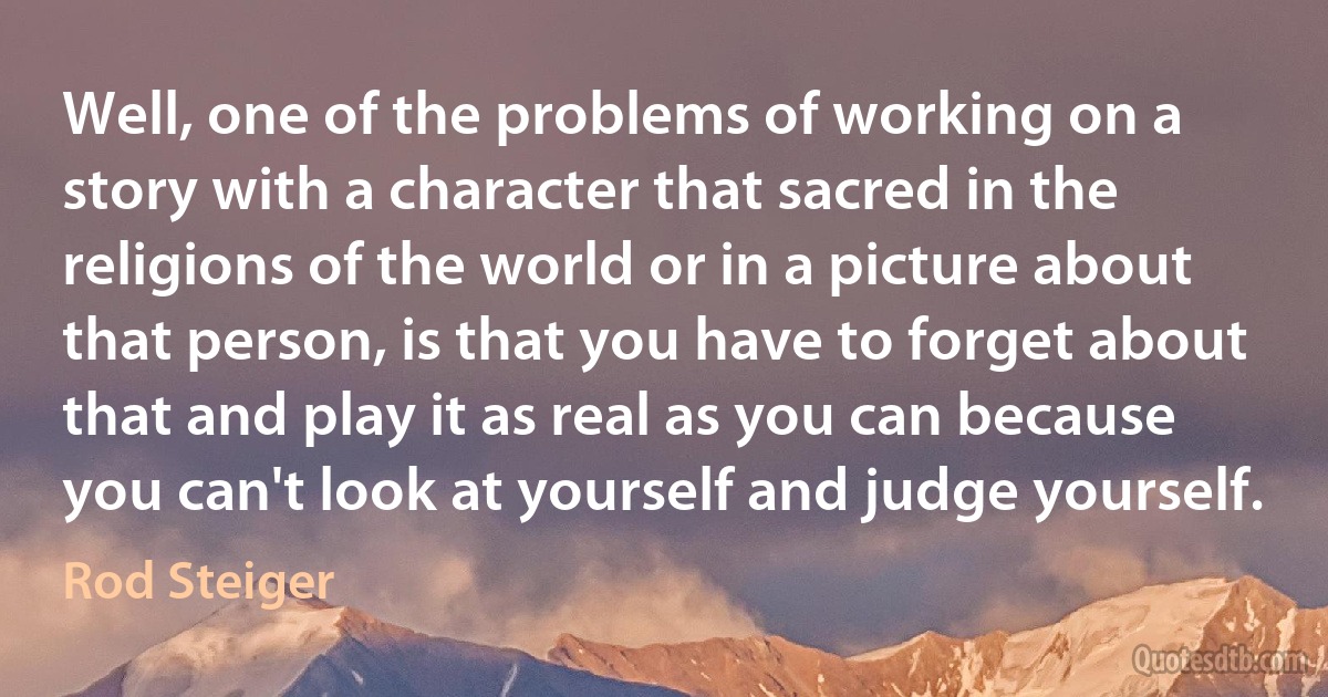 Well, one of the problems of working on a story with a character that sacred in the religions of the world or in a picture about that person, is that you have to forget about that and play it as real as you can because you can't look at yourself and judge yourself. (Rod Steiger)