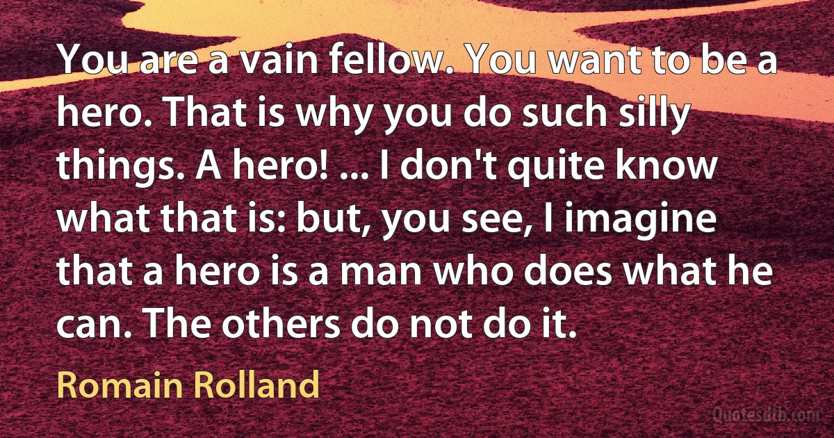 You are a vain fellow. You want to be a hero. That is why you do such silly things. A hero! ... I don't quite know what that is: but, you see, I imagine that a hero is a man who does what he can. The others do not do it. (Romain Rolland)