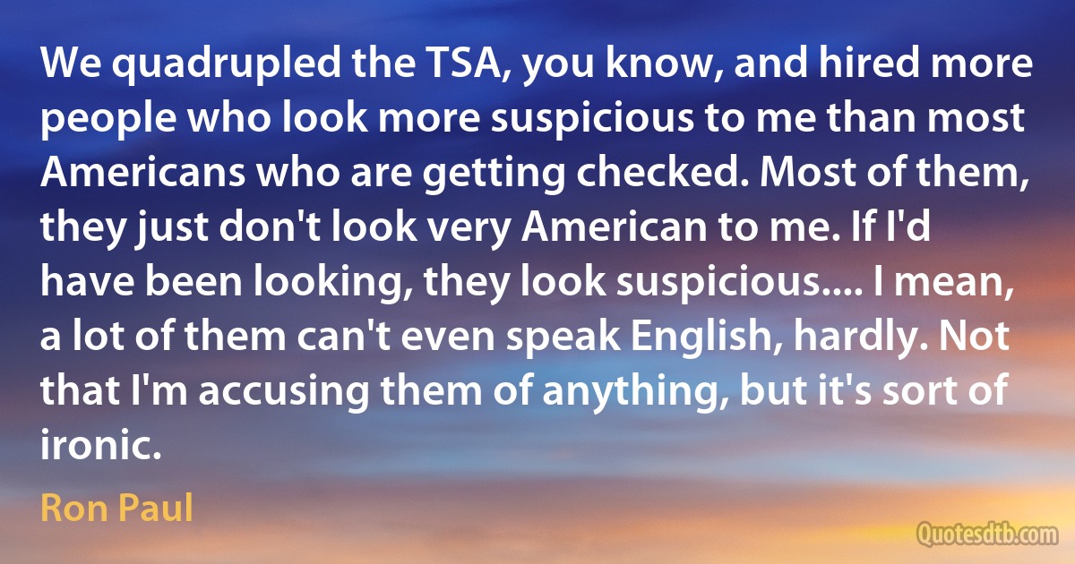 We quadrupled the TSA, you know, and hired more people who look more suspicious to me than most Americans who are getting checked. Most of them, they just don't look very American to me. If I'd have been looking, they look suspicious.... I mean, a lot of them can't even speak English, hardly. Not that I'm accusing them of anything, but it's sort of ironic. (Ron Paul)