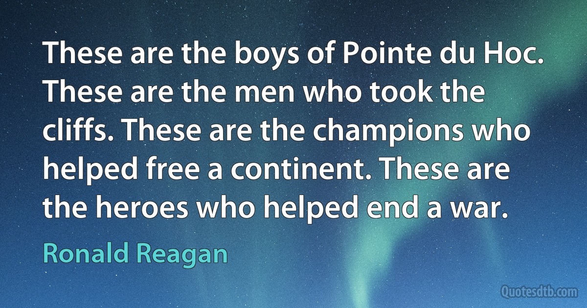 These are the boys of Pointe du Hoc. These are the men who took the cliffs. These are the champions who helped free a continent. These are the heroes who helped end a war. (Ronald Reagan)