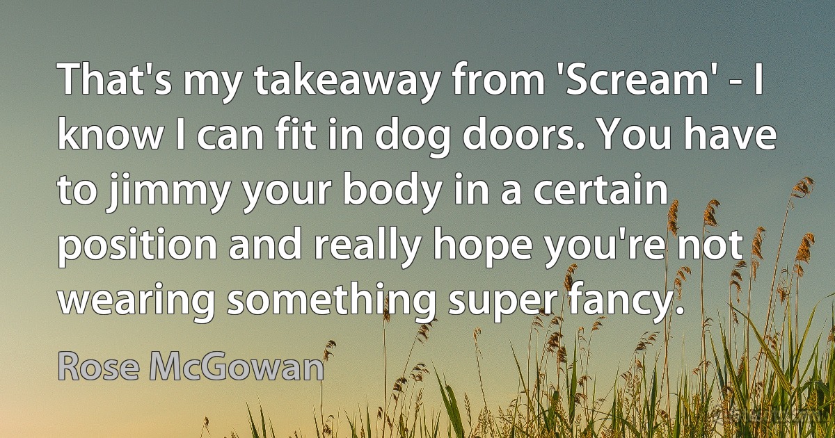 That's my takeaway from 'Scream' - I know I can fit in dog doors. You have to jimmy your body in a certain position and really hope you're not wearing something super fancy. (Rose McGowan)